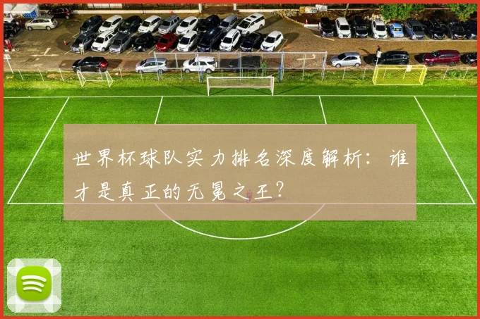 世界杯球队实力排名深度解析：谁才是真正的无冕之王？
