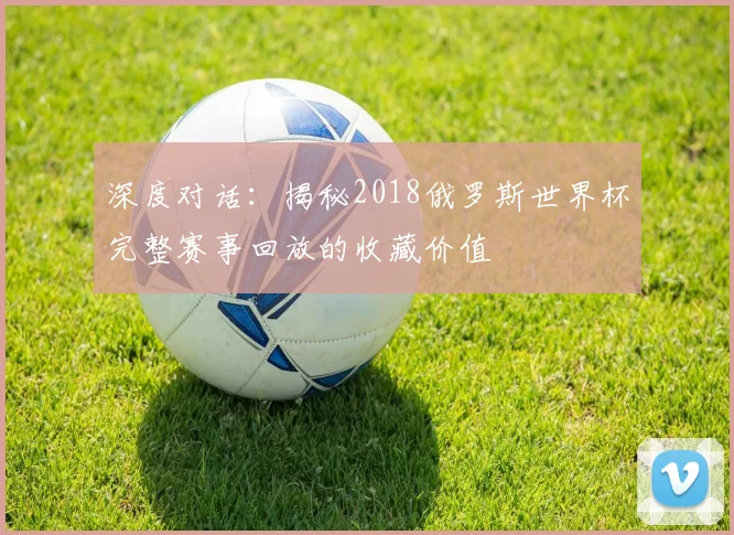 深度对话：揭秘2018俄罗斯世界杯完整赛事回放的收藏价值