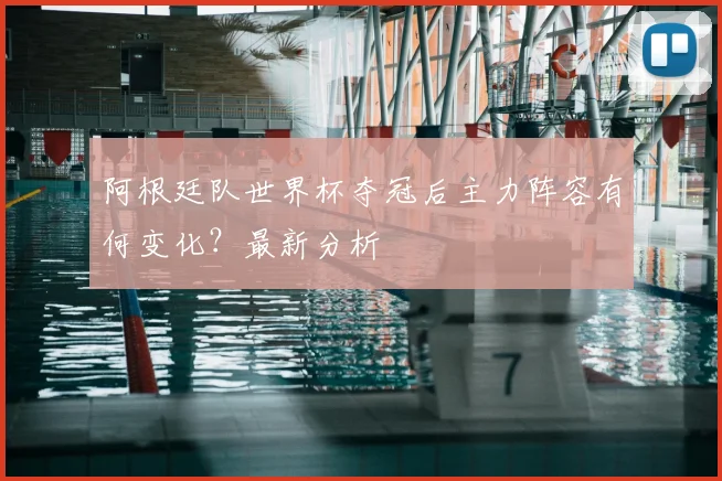 阿根廷队世界杯夺冠后主力阵容有何变化？最新分析