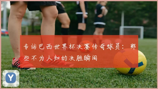 专访巴西世界杯决赛传奇球员：那些不为人知的决胜瞬间