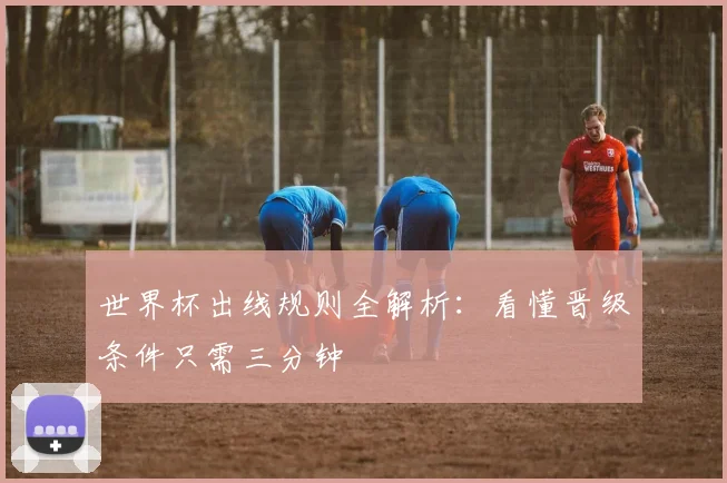 世界杯出线规则全解析：看懂晋级条件只需三分钟