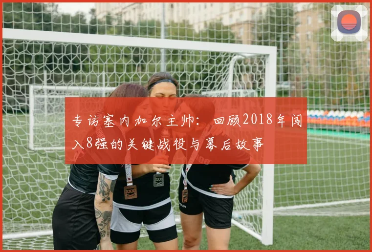 专访塞内加尔主帅：回顾2018年闯入8强的关键战役与幕后故事