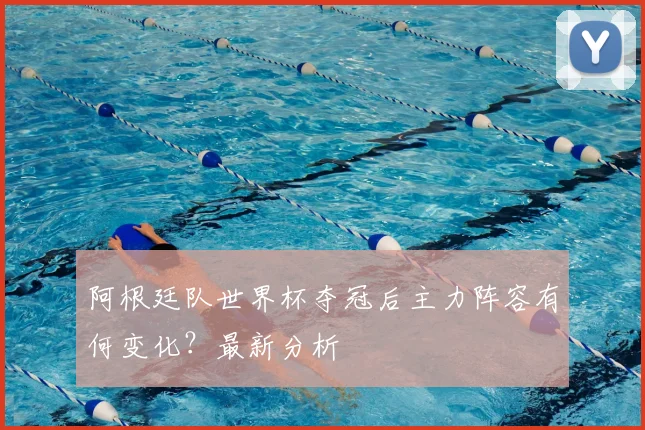 阿根廷队世界杯夺冠后主力阵容有何变化？最新分析