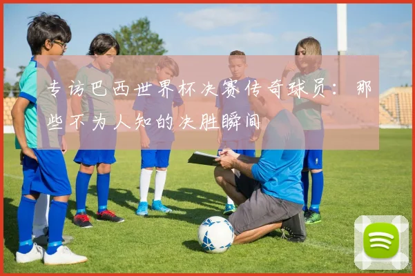 专访巴西世界杯决赛传奇球员：那些不为人知的决胜瞬间