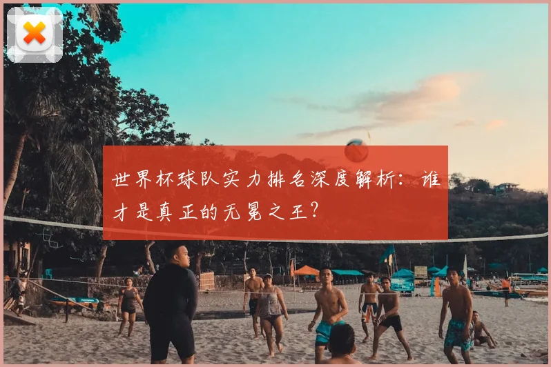世界杯球队实力排名深度解析：谁才是真正的无冕之王？