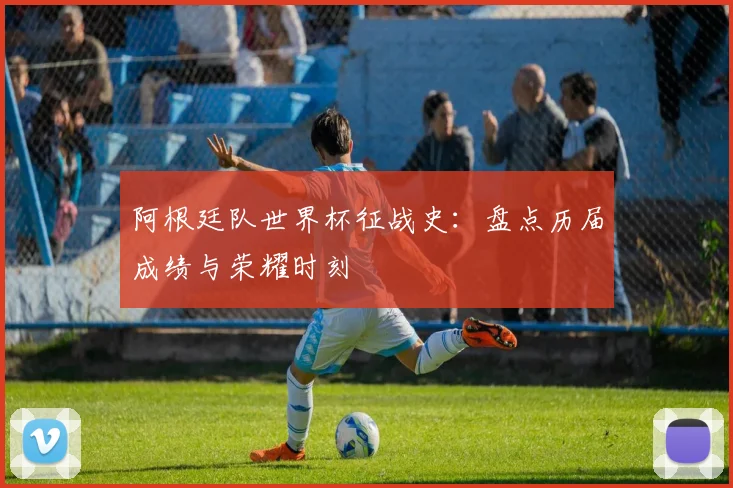 阿根廷队世界杯征战史：盘点历届成绩与荣耀时刻