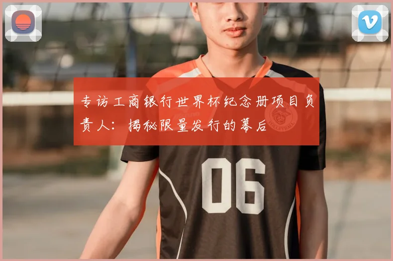 专访工商银行世界杯纪念册项目负责人：揭秘限量发行的幕后