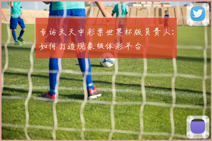 专访天天中彩票世界杯版负责人:如何打造现象级体彩平台