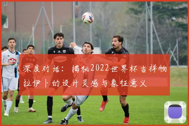 深度对话：揭秘2022世界杯吉祥物拉伊卜的设计灵感与象征意义