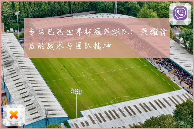 专访巴西世界杯冠军球队：荣耀背后的战术与团队精神