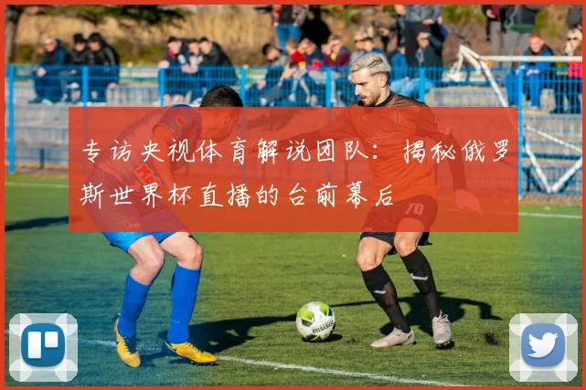 专访央视体育解说团队：揭秘俄罗斯世界杯直播的台前幕后