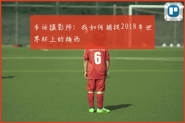 专访摄影师：我如何捕捉2018年世界杯上的梅西