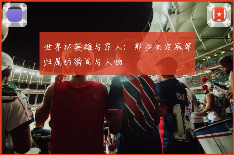 世界杯英雄与罪人：那些决定冠军归属的瞬间与人物