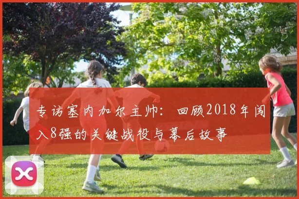 专访塞内加尔主帅：回顾2018年闯入8强的关键战役与幕后故事