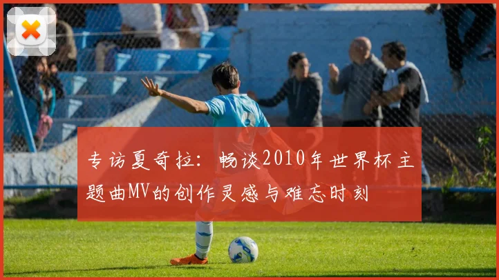 专访夏奇拉：畅谈2010年世界杯主题曲MV的创作灵感与难忘时刻