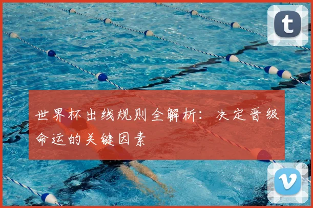 世界杯出线规则全解析：决定晋级命运的关键因素