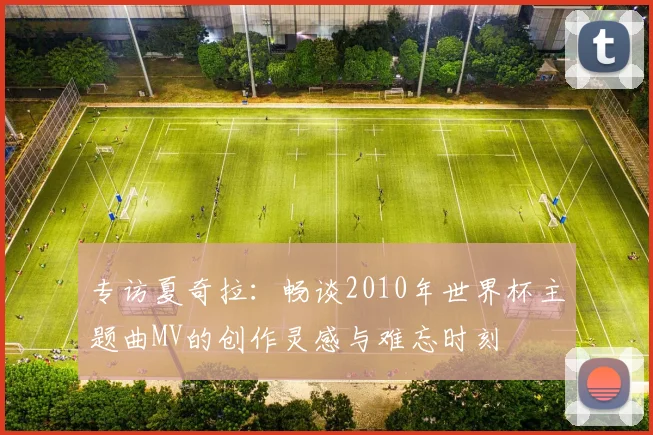 专访夏奇拉：畅谈2010年世界杯主题曲MV的创作灵感与难忘时刻