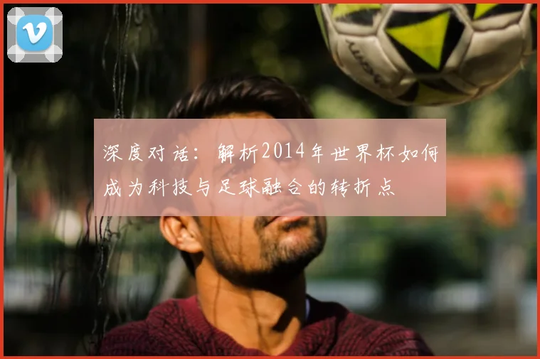 深度对话：解析2014年世界杯如何成为科技与足球融合的转折点