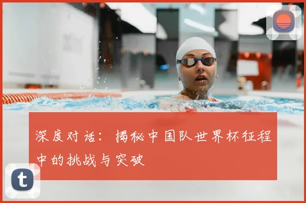 深度对话：揭秘中国队世界杯征程中的挑战与突破