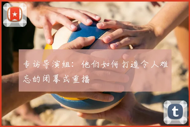 专访导演组：他们如何打造令人难忘的闭幕式重播